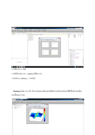การใส่ชื่อกราฟ > title
การใส่สีให้กับเส้นกราฟ > plot(x,y,’สีที่ต้องการ’)
การใส่เส้นปะ > plot(x,y,’……ตัวย่อสี’)
Plotting in 3-D กราฟ 3 มิติ ในการแสดงกราฟแบบสามมิติสามารถทางานออกมาได้ดี ซึ่งประกอบด้วย
แกนทั้งหมด 3 แกน
 