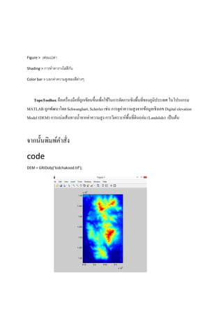 Figure > เฟรมเปล่า
Shading > การทาตารางไล่สีกัน
Color bar > บอกค่าความสูงของสีต่างๆ
TopoToolbox คือเครื่องมือที่ถูกเขียนขึ้นเพื่อใช้ในการจัดการเชิงพื้นที่ของภูมิประเทศ ในโปรแกรม
MATLAB ถูกพัฒนาโดย Schwanghart, Scherler เช่น การดูค่าความสูงจากข้อมูลเชิงเลข Digital elevation
Model (DEM) การแบ่งเส้นทางน้าจากค่าความสูง การวิเคราะห์พื้นที่ดินถล่ม (Landslide) เป็นต้น
จากนั้นพิมพ์คาสั่ง
code
DEM = GRIDobj(‘kidchakood.tif’);
 
