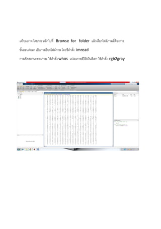 เตรียมภาพ โดยการ คลิกไปที่ Browse for folder แล้วเลือกไฟล์ภาพที่ต้องการ
ขั้นตอนต่อมา เป็นการเรียกไฟล์ภาพ โดยชึคาสั่ง imread
การเช็คสถานะของภาพ ใช้คาสั่ง whos แปลงภาพสีให้เป็นสีเทา ใช้คาสั่ง rgb2gray
 
