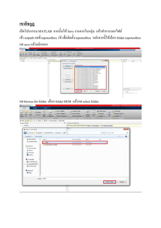 เขาคิชกูฏ
เปิดโปรแกรม MATLAB จากนันให้ Saveงานจากในกลุ่ม แล้วทําการแตกไฟล์
เข้า sotpath กดที topotoolbox 1ที เพือติดตังtopotoolbox หลังจากนีให้เลือก folder topotoolbox
กด save แล้วคลิกออก
กด browes for folder เลือก folder DEM แล้วกดselect folder
 