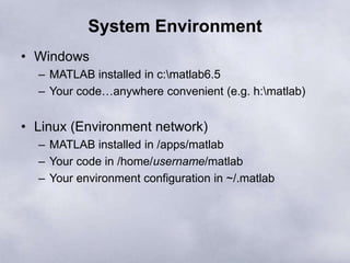 System Environment
• Windows
– MATLAB installed in c:matlab6.5
– Your code…anywhere convenient (e.g. h:matlab)
• Linux (Environment network)
– MATLAB installed in /apps/matlab
– Your code in /home/username/matlab
– Your environment configuration in ~/.matlab
 