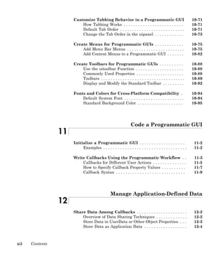 xii Contents
Customize Tabbing Behavior in a Programmatic GUI 10-71
How Tabbing Works . . . . . . . . . . . . . . . . . . . . . . . . . 10-71
Default Tab Order . . . . . . . . . . . . . . . . . . . . . . . . . . . 10-71
Change the Tab Order in the uipanel . . . . . . . . . . . . 10-73
Create Menus for Programmatic GUIs . . . . . . . . . . . . 10-75
Add Menu Bar Menus . . . . . . . . . . . . . . . . . . . . . . . . 10-75
Add Context Menus to a Programmatic GUI . . . . . . . 10-82
Create Toolbars for Programmatic GUIs . . . . . . . . . . 10-88
Use the uitoolbar Function . . . . . . . . . . . . . . . . . . . . 10-88
Commonly Used Properties . . . . . . . . . . . . . . . . . . . . 10-88
Toolbars . . . . . . . . . . . . . . . . . . . . . . . . . . . . . . . . . . . 10-89
Display and Modify the Standard Toolbar . . . . . . . . . 10-92
Fonts and Colors for Cross-Platform Compatibility . 10-94
Default System Font . . . . . . . . . . . . . . . . . . . . . . . . . 10-94
Standard Background Color . . . . . . . . . . . . . . . . . . . 10-95
Code a Programmatic GUI
11
Initialize a Programmatic GUI . . . . . . . . . . . . . . . . . . . 11-2
Examples . . . . . . . . . . . . . . . . . . . . . . . . . . . . . . . . . . . 11-2
Write Callbacks Using the Programmatic Workflow . . 11-5
Callbacks for Different User Actions . . . . . . . . . . . . . . 11-5
How to Specify Callback Property Values . . . . . . . . . . 11-7
Callback Syntax . . . . . . . . . . . . . . . . . . . . . . . . . . . . . 11-9
Manage Application-Defined Data
12
Share Data Among Callbacks . . . . . . . . . . . . . . . . . . . . . 12-2
Overview of Data Sharing Techniques . . . . . . . . . . . . . 12-2
Store Data in UserData or Other Object Properties . . . 12-3
Store Data as Application Data . . . . . . . . . . . . . . . . . . 12-4
 