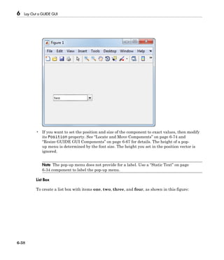 6 Lay Out a GUIDE GUI
6-38
• If you want to set the position and size of the component to exact values, then modify
its Position property. See “Locate and Move Components” on page 6-74 and
“Resize GUIDE GUI Components” on page 6-67 for details. The height of a pop-
up menu is determined by the font size. The height you set in the position vector is
ignored.
Note The pop-up menu does not provide for a label. Use a “Static Text” on page
6-34 component to label the pop-up menu.
List Box
To create a list box with items one, two, three, and four, as shown in this figure:
 