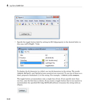 6 Lay Out a GUIDE GUI
6-42
• Specify the toggle button label by setting its String property to the desired label, in
this case, Left/Right Tile.
To display the & character in a label, use two & characters in the string. The words
remove, default, and factory (case sensitive) are reserved. To use one of these as a
label, prepend a backslash () to the string. For example, remove yields remove.
The toggle button accommodates only a single line of text. If you specify more than
one line, only the first line is shown. If you create a toggle button that is too narrow to
accommodate the specified String, MATLAB software truncates the string with an
ellipsis.
 