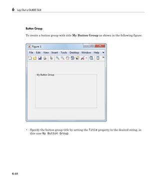 6 Lay Out a GUIDE GUI
6-48
Button Group
To create a button group with title My Button Group as shown in the following figure:
• Specify the button group title by setting the Title property to the desired string, in
this case My Button Group.
 