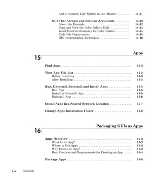 xiv Contents
Add a “Rename List” Option to List Master . . . . . . . . 14-31
GUI That Accepts and Returns Arguments . . . . . . . . 14-32
About the Example . . . . . . . . . . . . . . . . . . . . . . . . . . 14-32
Copy and View the Color Palette Code . . . . . . . . . . . 14-34
Local Function Summary for Color Palette . . . . . . . . 14-34
Code File Organization . . . . . . . . . . . . . . . . . . . . . . . 14-35
GUI Programming Techniques . . . . . . . . . . . . . . . . . 14-36
Apps
15
Find Apps . . . . . . . . . . . . . . . . . . . . . . . . . . . . . . . . . . . . . . . . . 15-2
View App File List . . . . . . . . . . . . . . . . . . . . . . . . . . . . . . . . . . 15-3
Before Installing . . . . . . . . . . . . . . . . . . . . . . . . . . . . . . . . . 15-3
After Installing . . . . . . . . . . . . . . . . . . . . . . . . . . . . . . . . . . 15-3
Run, Uninstall, Reinstall, and Install Apps . . . . . . . . . . . . . 15-5
Run App . . . . . . . . . . . . . . . . . . . . . . . . . . . . . . . . . . . . . . . 15-5
Install or Reinstall App . . . . . . . . . . . . . . . . . . . . . . . . . . . . 15-5
Uninstall App . . . . . . . . . . . . . . . . . . . . . . . . . . . . . . . . . . . 15-6
Install Apps in a Shared Network Location . . . . . . . . . . . . . 15-7
Change Apps Installation Folder . . . . . . . . . . . . . . . . . . . . . . 15-8
Packaging GUIs as Apps
16
Apps Overview . . . . . . . . . . . . . . . . . . . . . . . . . . . . . . . . . . . . . 16-2
What Is an App? . . . . . . . . . . . . . . . . . . . . . . . . . . . . . . . . . 16-2
Where to Get Apps . . . . . . . . . . . . . . . . . . . . . . . . . . . . . . . 16-2
Why Create an App? . . . . . . . . . . . . . . . . . . . . . . . . . . . . . . 16-3
Best Practices and Requirements for Creating an App . . . . . 16-4
Package Apps . . . . . . . . . . . . . . . . . . . . . . . . . . . . . . . . . . . . . . 16-5
 
