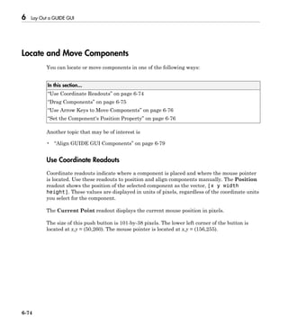 6 Lay Out a GUIDE GUI
6-74
Locate and Move Components
You can locate or move components in one of the following ways:
In this section...
“Use Coordinate Readouts” on page 6-74
“Drag Components” on page 6-75
“Use Arrow Keys to Move Components” on page 6-76
“Set the Component's Position Property” on page 6-76
Another topic that may be of interest is
• “Align GUIDE GUI Components” on page 6-79
Use Coordinate Readouts
Coordinate readouts indicate where a component is placed and where the mouse pointer
is located. Use these readouts to position and align components manually. The Position
readout shows the position of the selected component as the vector, [x y width
height]. These values are displayed in units of pixels, regardless of the coordinate units
you select for the component.
The Current Point readout displays the current mouse position in pixels.
The size of this push button is 101-by-38 pixels. The lower left corner of the button is
located at x,y = (50,260). The mouse pointer is located at x,y = (156,255).
 