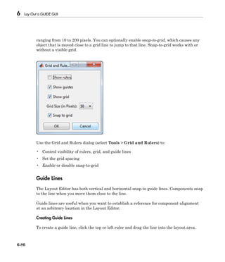 6 Lay Out a GUIDE GUI
6-86
ranging from 10 to 200 pixels. You can optionally enable snap-to-grid, which causes any
object that is moved close to a grid line to jump to that line. Snap-to-grid works with or
without a visible grid.
Use the Grid and Rulers dialog (select Tools > Grid and Rulers) to:
• Control visibility of rulers, grid, and guide lines
• Set the grid spacing
• Enable or disable snap-to-grid
Guide Lines
The Layout Editor has both vertical and horizontal snap-to guide lines. Components snap
to the line when you move them close to the line.
Guide lines are useful when you want to establish a reference for component alignment
at an arbitrary location in the Layout Editor.
Creating Guide Lines
To create a guide line, click the top or left ruler and drag the line into the layout area.
 