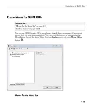 Create Menus for GUIDE GUIs
6-91
Create Menus for GUIDE GUIs
In this section...
“Menus for the Menu Bar” on page 6-91
“Context Menus” on page 6-101
You can use GUIDE to give GUIs menu bars with pull-down menus as well as context
menus that you attach to components. You can create both types of menus using the
Menu Editor. Access the Menu Editor from the Tools menu or click the Menu Editor
button .
Menus for the Menu Bar
 