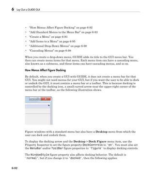 6 Lay Out a GUIDE GUI
6-92
• “How Menus Affect Figure Docking” on page 6-92
• “Add Standard Menus to the Menu Bar” on page 6-93
• “Create a Menu” on page 6-93
• “Add Items to a Menu” on page 6-95
• “Additional Drop-Down Menus” on page 6-98
• “Cascading Menus” on page 6-98
When you create a drop-down menu, GUIDE adds its title to the GUI menu bar. You
then can create menu items for that menu. Each menu item can have a cascading menu,
also known as a submenu, and these items can have cascading menus, and so on.
How Menus Affect Figure Docking
By default, when you create a GUI with GUIDE, it does not create a menu bar for that
GUI. You might not need menus for your GUI, but if you want the user to be able to dock
or undock the GUI, it must contain a menu bar or a toolbar. This is because docking is
controlled by the docking icon, a small curved arrow near the upper-right corner of the
menu bar or the toolbar, as the following illustration shows.
Figure windows with a standard menu bar also have a Desktop menu from which the
user can dock and undock them.
To display the docking arrow and the Desktop > Dock Figure menu item, use the
Property Inspector to set the figure property DockControls to 'on'. You must also set
the MenuBar and/or ToolBar figure properties to 'figure' to display docking controls.
The WindowStyle figure property also affects docking behavior. The default is
'normal', but if you change it to 'docked', then the following applies:
 