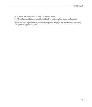 What Is a GUI?
1-3
• A static text component to label the pop-up menu
• Three buttons that provide different kinds of plots: surface, mesh, and contour
When you click a push button, the axes component displays the selected data set using
the specified type of 3-D plot.
 