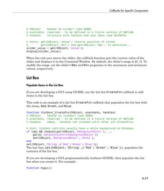 Callbacks for Specific Components
8-17
% hObject handle to slider1 (see GCBO)
% eventdata reserved - to be defined in a future version of MATLAB
% handles structure with handles and user data (see GUIDATA)
% Hints: get(hObject,'Value') returns position of slider
% get(hObject,'Min') and get(hObject,'Max') to determine...
slider_value = get(hObject,'Value');
display(slider_value);
When the end user moves the slider, the callback function gets the current value of the
slider and displays it in the Command Window. By default, the slider’s range is [0, 1]. To
modify the range, set the slider’s Max and Min properties to the maximum and minimum
values, respectively.
List Box
Populate Items in the List Box
If you are developing a GUI using GUIDE, use the list box CreateFcn callback to add
items to the list box.
This code is an example of a list box CreateFcn callback that populates the list box with
the items, Red, Green, and Blue.
function listbox1_CreateFcn(hObject, eventdata, handles)
% hObject handle to listbox1 (see GCBO)
% eventdata reserved - to be defined in a future version of MATLAB
% handles empty - handles not created until after all CreateFcns
% Hint: listbox controls usually have a white background on Windows.
if ispc && isequal(get(hObject,'BackgroundColor'), ...
get(0,'defaultUicontrolBackgroundColor'))
set(hObject,'BackgroundColor','white');
end
set(hObject,'String',{'Red';'Green';'Blue'});
The last line, set(hObject,'String',{'Red';'Green';'Blue'}), populates the
contents of the list box.
If you are developing a GUI programmatically (without GUIDE), then populate the list
box when you create it. For example:
function mygui()
 