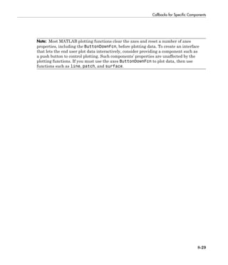 Callbacks for Specific Components
8-29
Note: Most MATLAB plotting functions clear the axes and reset a number of axes
properties, including the ButtonDownFcn, before plotting data. To create an interface
that lets the end user plot data interactively, consider providing a component such as
a push button to control plotting. Such components’ properties are unaffected by the
plotting functions. If you must use the axes ButtonDownFcn to plot data, then use
functions such as line, patch, and surface.
 