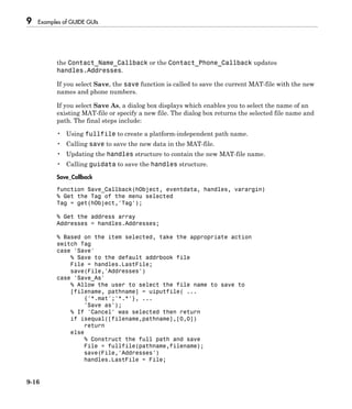 9 Examples of GUIDE GUIs
9-16
the Contact_Name_Callback or the Contact_Phone_Callback updates
handles.Addresses.
If you select Save, the save function is called to save the current MAT-file with the new
names and phone numbers.
If you select Save As, a dialog box displays which enables you to select the name of an
existing MAT-file or specify a new file. The dialog box returns the selected file name and
path. The final steps include:
• Using fullfile to create a platform-independent path name.
• Calling save to save the new data in the MAT-file.
• Updating the handles structure to contain the new MAT-file name.
• Calling guidata to save the handles structure.
Save_Callback
function Save_Callback(hObject, eventdata, handles, varargin)
% Get the Tag of the menu selected
Tag = get(hObject,'Tag');
% Get the address array
Addresses = handles.Addresses;
% Based on the item selected, take the appropriate action
switch Tag
case 'Save'
% Save to the default addrbook file
File = handles.LastFile;
save(File,'Addresses')
case 'Save_As'
% Allow the user to select the file name to save to
[filename, pathname] = uiputfile( ...
{'*.mat';'*.*'}, ...
'Save as');
% If 'Cancel' was selected then return
if isequal([filename,pathname],[0,0])
return
else
% Construct the full path and save
File = fullfile(pathname,filename);
save(File,'Addresses')
handles.LastFile = File;
 