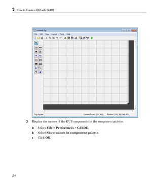 2 How to Create a GUI with GUIDE
2-4
3 Display the names of the GUI components in the component palette:
a Select File > Preferences > GUIDE.
b Select Show names in component palette.
c Click OK.
 
