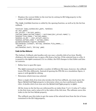 Interactive List Box in a GUIDE GUI
9-49
• Displays the current folder in the text box by setting its String property to the
output of the pwd command.
The load_listbox function is called by the opening function, as well as by the list box
callback.
function load_listbox(dir_path, handles)
cd (dir_path)
dir_struct = dir(dir_path);
[sorted_names,sorted_index] = sortrows({dir_struct.name}');
handles.file_names = sorted_names;
handles.is_dir = [dir_struct.isdir];
handles.sorted_index = sorted_index;
guidata(handles.figure1,handles)
set(handles.listbox1,'String',handles.file_names,...
'Value',1)
set(handles.text1,'String',pwd)
Code List Box Behavior
The listbox1_Callback code handles only one case: a double-click of an item. Double
clicking is the standard way to open a file from a list box. If the selected item is a file, it
is passed to the open command; if it is a folder, the GUI changes to that folder and lists
its contents.
• Define how to open file types
The open command can handle a number of different file types, however, the callback
treats FIG-files differently. Instead of opening the FIG-file as a standalone figure, it
opens it with guide for editing.
• Determine which item was selected
Since a single click of an item also invokes the list box callback, you must query the
figure SelectionType property to determine when you have performed a double
click. A double-click of an item sets the SelectionType property to open.
All the items in the list box are referenced by an index from 1 to n. A value of 1 refers
to the first item, and a value of n is the index of the nth item. The software saves this
index in the list box Value property.
The callback uses this index to get the name of the selected item from the list of items
contained in the String property.
 