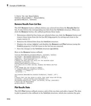 9 Examples of GUIDE GUIs
9-64
% Store the new ResultsData
handles.ResultsData = ResultsData;
guidata(hObject, handles)
Remove Results from List Box
The GUI Remove button callback deletes any selected item from the Results list list
box. It also deletes the corresponding run data from the handles structure. When you
click the Remove button, the callback performs these tasks:
• Determines which list box items are selected when you click the Remove button and
remove those items from the list box String property by setting each item to the
empty matrix [].
• Removes the deleted data from the handles structure.
• Displays the string <empty> and disables the Remove and Plot buttons (using the
Enable property), if all the items in the list box are removed.
• Save the changes to the handles structure (guidata).
Here is the Remove button callback:
function RemoveButton_Callback(hObject, eventdata, handles)
currentVal = get(handles.ResultsList,'Value');
resultsStr = get(handles.ResultsList,'String');
numResults = size(resultsStr,1);
% Remove the data and list entry for the selected value
resultsStr(currentVal) =[];
handles.ResultsData(currentVal)=[];
% If there are no other entries, disable the Remove and Plot
button
% and change the list string to <empty>
if isequal(numResults,length(currentVal)),
resultsStr = {'<empty>'};
currentVal = 1;
set([handles.RemoveButton,handles.PlotButton],'Enable','off')
end
% Ensure that list box Value is valid, then reset Value and String
currentVal = min(currentVal,size(resultsStr,1));
set(handles.ResultsList,'Value',currentVal,'String',resultsStr)
% Store the new ResultsData
guidata(hObject, handles)
Plot Results Data
The GUI Plot button callback creates a plot of the run data and adds a legend. The data
to plot is passed to the callback in the handles structure, which also contains the gain
 