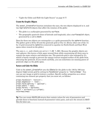 Animation with Slider Controls in a GUIDE GUI
9-75
• “Light the Globe and Shift the Light Source” on page 9-77
Create the Graphic Objects
The axes1_CreateFcn function initializes the axes, the two objects displayed in it, and
two hgtransform objects that affect the rotation of the globe:
• The globe is a surfaceplot generated by surface.
• The geographic graticule (lines of latitude and longitude), also a surfaceplot object,
generated by a call to mesh.
Data for these two objects are rectangular x-y-z grids generated by the sphere function.
The globe's grid is 50-by-50 and the graticule grid is 8-by-15. (Every other row of the 15-
by-15 grid returned by sphere is removed to equalize its North-South and East-West
spans when viewed on the globe.)
The axes x-, y-, and z-limits are set to [-1.02 1.02]. Because the graphic objects are
unit spheres, this leaves a little space around them while constraining all three axes to
remain the same relative and absolute size. The graticule grid is also enlarged by 2%,
which is barely enough to prevent the opaque texture-mapped surface of the globe from
obscuring the graticule. If you watch carefully, you can sometimes see missing pieces of
graticule edges as the globe spins.
Texture and Color the Globe
Code in the axes1_CreateFcn sets the CData for the globe to the 180-by-360 (one
degree) topo terrain grid by setting its FaceColor property to 'texturemap'. You
can use any image or grid to texture a surface. Specify surface properties as a struct
containing one element per property that you must set, as follows:
props.FaceColor= 'texture';
props.EdgeColor = 'none';
props.FaceLighting = 'gouraud';
props.Cdata = topo;
props.Parent = hgrotate;
hsurf = surface(x,y,z,props);
colormap(cmap)
Tip You can create MATLAB structs that contain values for sets of parameters and
provide them to functions instead of parameter-value pairs, and save the structs to MAT-
files for later use.
 