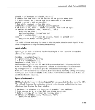Automatically Refresh Plot in a GUIDE GUI
9-83
period = get(handles.periodsldr,'Value');
% Timers need the precision of periods to be greater than about
% 1 millisecond, so truncate the value returned by the slider
period = period - mod(period,.01);
% Set slider readout to show its value
set(handles.slidervalue,'String',num2str(period))
% If timer is on, stop it, reset the period, and start it again.
if strcmp(get(handles.timer, 'Running'), 'on')
stop(handles.timer);
set(handles.timer,'Period',period)
start(handles.timer)
else % If timer is stopped, reset its period only.
set(handles.timer,'Period',period)
end
The slider callback must stop the timer to reset its period, because timer objects do not
allow their periods to vary while they are running.
update_display
update_display is the callback for the timer object. It adds Gaussian noise to the
ZData of the surface plot:
handles = guidata(hfigure);
Z = get(handles.surf,'ZData');
Z = Z + 0.1*randn(size(Z));
set(handles.surf,'ZData',Z);
Because update_display is not a GUIDE-generated callback, it does not include
handles as one of its calling arguments. Instead, it accesses the handles structure
by calling guidata. The callback gets the ZData of the surface plot from the
handles.surf member of the structure. It modifies the Z matrix by adding noise using
randn, and then resets the ZData of the surface plot with the modified data. It does not
modify the handles structure.
figure1_CloseRequestFcn
MATLAB calls the figure1_CloseRequestFcn when you click the close box of the GUI.
The callback cleans up the application before it exits, stopping and deleting the timer
object and then deleting the figure window.
% Necessary to provide this function to prevent timer callback
% from causing an error after GUI code stops executing.
% Before exiting, if the timer is running, stop it.
if strcmp(get(handles.timer, 'Running'), 'on')
stop(handles.timer);
 