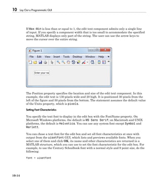 10 Lay Out a Programmatic GUI
10-14
If Max-Min is less than or equal to 1, the edit text component admits only a single line
of input. If you specify a component width that is too small to accommodate the specified
string, MATLAB displays only part of the string. The user can use the arrow keys to
move the cursor over the entire string.
The Position property specifies the location and size of the edit text component. In this
example, the edit text is 130 pixels wide and 20 high. It is positioned 30 pixels from the
left of the figure and 50 pixels from the bottom. The statement assumes the default value
of the Units property, which is pixels.
Setting Font Characteristics
You specify the text font to display in the edit box with the FontName property. On
Microsoft Windows platforms, the default is MS Sans Serif; on Macintosh and UNIX
platforms, the default is Helvetica. You can use any system font except Symbol and
Marlett.
You can chose a text font for the edit box and set all font characteristics at once with
output from the uisetfont GUI, which lists and previews available fonts. When you
select one of them and click OK, its name and other characteristics are returned in a
MATLAB structure, which you can use to set the font characteristic for the edit box. For
example, to use the Century Schoolbook font with a normal style and 9 point size, do the
following:
font = uisetfont
 