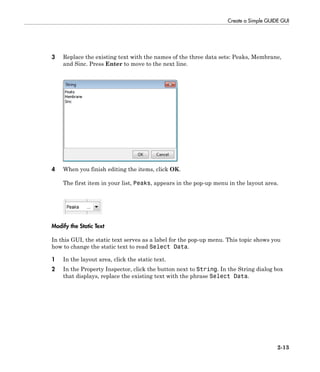 Create a Simple GUIDE GUI
2-13
3 Replace the existing text with the names of the three data sets: Peaks, Membrane,
and Sinc. Press Enter to move to the next line.
4 When you finish editing the items, click OK.
The first item in your list, Peaks, appears in the pop-up menu in the layout area.
Modify the Static Text
In this GUI, the static text serves as a label for the pop-up menu. This topic shows you
how to change the static text to read Select Data.
1 In the layout area, click the static text.
2 In the Property Inspector, click the button next to String. In the String dialog box
that displays, replace the existing text with the phrase Select Data.
 