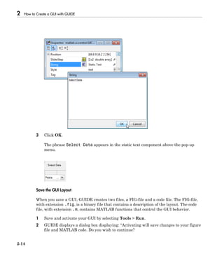 2 How to Create a GUI with GUIDE
2-14
3 Click OK.
The phrase Select Data appears in the static text component above the pop-up
menu.
Save the GUI Layout
When you save a GUI, GUIDE creates two files, a FIG-file and a code file. The FIG-file,
with extension .fig, is a binary file that contains a description of the layout. The code
file, with extension .m, contains MATLAB functions that control the GUI behavior.
1 Save and activate your GUI by selecting Tools > Run.
2 GUIDE displays a dialog box displaying: “Activating will save changes to your figure
file and MATLAB code. Do you wish to continue?
 