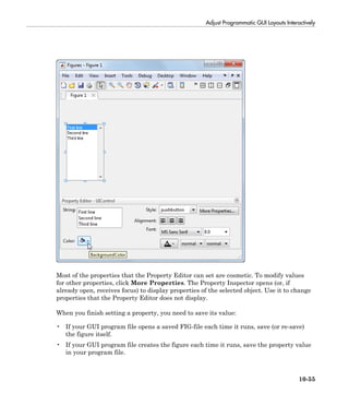 Adjust Programmatic GUI Layouts Interactively
10-55
Most of the properties that the Property Editor can set are cosmetic. To modify values
for other properties, click More Properties. The Property Inspector opens (or, if
already open, receives focus) to display properties of the selected object. Use it to change
properties that the Property Editor does not display.
When you finish setting a property, you need to save its value:
• If your GUI program file opens a saved FIG-file each time it runs, save (or re-save)
the figure itself.
• If your GUI program file creates the figure each time it runs, save the property value
in your program file.
 