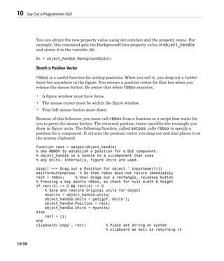 10 Lay Out a Programmatic GUI
10-56
You can obtain the new property value using dot notation and the property name. For
example, this command gets the BackgroundColor property value of object_handle
and stores it in the variable, bc.
bc = object_handle.BackgroundColor;
Sketch a Position Vector
rbbox is a useful function for setting positions. When you call it, you drag out a rubber
band box anywhere in the figure. You receive a position vector for that box when you
release the mouse button. Be aware that when rbbox executes,
• A figure window must have focus.
• The mouse cursor must be within the figure window.
• Your left mouse button must down.
Because of this behavior, you must call rbbox from a function or a script that waits for
you to press the mouse button. The returned position vector specifies the rectangle you
draw in figure units. The following function, called setpos, calls rbbox to specify a
position for a component. It returns the position vector you drag out and also places it on
the system clipboard:
function rect = setpos(object_handle)
% Use RBBOX to establish a position for a GUI component.
% object_handle is a handle to a uicomponent that uses
% any Units. Internally, figure Units are used.
disp(['=== Drag out a Position for object ' inputname(1)])
waitforbuttonpress % So that rbbox does not return immediately
rect = rbbox; % User drags out a rectangle, releases button
% Pressing a key aborts rbbox, so check for null width & height
if rect(3) ~= 0 && rect(4) ~= 0
% Save and restore original units for object
myunits = object_handle.Units;
object_handle.Units = get(gcf,'Units');
object_handle.Position = rect;
object_handle.Units = myunits;
else
rect = [];
end
clipboard('copy', rect) % Place set string on system
% clipboard as well as returning it
 