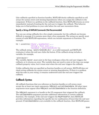 Write Callbacks Using the Programmatic Workflow
11-9
Like callbacks specified as function handles, MATLAB checks callbacks specified as cell
arrays for syntax errors and missing dependencies when you assign the callback to the
component. If there is a problem in the callback function, then MATLAB returns an error
immediately instead of waiting for the end user to trigger the callback. This behavior
helps you to find problems in your code before the end user encounters them.
Specify a String of MATLAB Commands (Not Recommended)
You can use string callbacks for a few simple commands, but the callback can become
difficult to manage if it contains more than a few commands. The string you specify must
consist of valid MATLAB expressions, which can include arguments to functions. For
example:
hb = uicontrol('Style','pushbutton',...
'String','Plot line',...
'Callback','plot(rand(20,3))');
The callback string, 'plot(rand(20,3))', is a valid command, and MATLAB
evaluates it when the end user clicks the button. If the callback string includes a
variable, for example,
'plot(myvar)'
The variable, myvar, must exist in the base workspace when the end user triggers the
callback, or it returns an error. The variable does not need to exist at the time you assign
callback property value, but it must exist when the end user triggers the callback.
Unlike callbacks that are specified as function handles or cell arrays, MATLAB does not
check string callbacks for syntax errors or missing dependencies. If there is a problem
with the code in your string, it remains undetected until the end user triggers the
callback.
Callback Syntax
All callback functions that you reference as function handles or cell arrays must
accept the at least two input arguments, hObject and callbackdata. All other input
arguments must appear after hObject and callbackdata in the function definition.
The hObject argument is a handle to the UI component that triggered the callback.
The callbackdata argument provides additional information to certain callback
functions. For example, if the end user triggers the KeyPressFcn, then MATLAB
provides information regarding the specific key (or combination of keys) that the end user
pressed. If callbackdata is not available to the callback function, then MATLAB passes
 