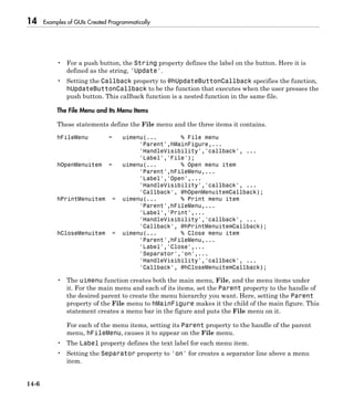 14 Examples of GUIs Created Programmatically
14-6
• For a push button, the String property defines the label on the button. Here it is
defined as the string, 'Update'.
• Setting the Callback property to @hUpdateButtonCallback specifies the function,
hUpdateButtonCallback to be the function that executes when the user presses the
push button. This callback function is a nested function in the same file.
The File Menu and Its Menu Items
These statements define the File menu and the three items it contains.
hFileMenu = uimenu(... % File menu
'Parent',hMainFigure,...
'HandleVisibility','callback', ...
'Label','File');
hOpenMenuitem = uimenu(... % Open menu item
'Parent',hFileMenu,...
'Label','Open',...
'HandleVisibility','callback', ...
'Callback', @hOpenMenuitemCallback);
hPrintMenuitem = uimenu(... % Print menu item
'Parent',hFileMenu,...
'Label','Print',...
'HandleVisibility','callback', ...
'Callback', @hPrintMenuitemCallback);
hCloseMenuitem = uimenu(... % Close menu item
'Parent',hFileMenu,...
'Label','Close',...
'Separator','on',...
'HandleVisibility','callback', ...
'Callback', @hCloseMenuitemCallback);
• The uimenu function creates both the main menu, File, and the menu items under
it. For the main menu and each of its items, set the Parent property to the handle of
the desired parent to create the menu hierarchy you want. Here, setting the Parent
property of the File menu to hMainFigure makes it the child of the main figure. This
statement creates a menu bar in the figure and puts the File menu on it.
For each of the menu items, setting its Parent property to the handle of the parent
menu, hFileMenu, causes it to appear on the File menu.
• The Label property defines the text label for each menu item.
• Setting the Separator property to 'on' for creates a separator line above a menu
item.
 