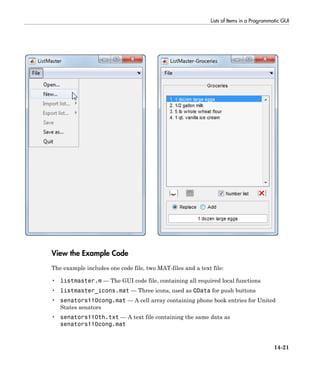 Lists of Items in a Programmatic GUI
14-21
View the Example Code
The example includes one code file, two MAT-files and a text file:
• listmaster.m — The GUI code file, containing all required local functions
• listmaster_icons.mat — Three icons, used as CData for push buttons
• senators110cong.mat — A cell array containing phone book entries for United
States senators
• senators110th.txt — A text file containing the same data as
senators110cong.mat
 