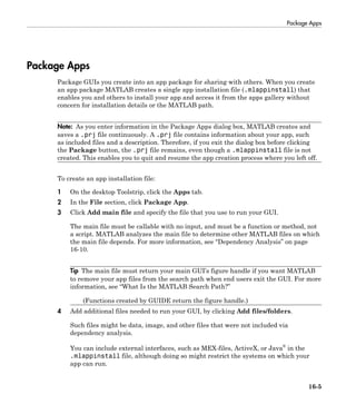 Package Apps
16-5
Package Apps
Package GUIs you create into an app package for sharing with others. When you create
an app package MATLAB creates a single app installation file (.mlappinstall) that
enables you and others to install your app and access it from the apps gallery without
concern for installation details or the MATLAB path.
Note: As you enter information in the Package Apps dialog box, MATLAB creates and
saves a .prj file continuously. A .prj file contains information about your app, such
as included files and a description. Therefore, if you exit the dialog box before clicking
the Package button, the .prj file remains, even though a .mlappinstall file is not
created. This enables you to quit and resume the app creation process where you left off.
To create an app installation file:
1 On the desktop Toolstrip, click the Apps tab.
2 In the File section, click Package App.
3 Click Add main file and specify the file that you use to run your GUI.
The main file must be callable with no input, and must be a function or method, not
a script. MATLAB analyzes the main file to determine other MATLAB files on which
the main file depends. For more information, see “Dependency Analysis” on page
16-10.
Tip The main file must return your main GUI’s figure handle if you want MATLAB
to remove your app files from the search path when end users exit the GUI. For more
information, see “What Is the MATLAB Search Path?”
(Functions created by GUIDE return the figure handle.)
4 Add additional files needed to run your GUI, by clicking Add files/folders.
Such files might be data, image, and other files that were not included via
dependency analysis.
You can include external interfaces, such as MEX-files, ActiveX, or Java®
in the
.mlappinstall file, although doing so might restrict the systems on which your
app can run.
 