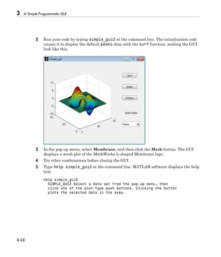 3 A Simple Programmatic GUI
3-12
2 Run your code by typing simple_gui2 at the command line. The initialization code
causes it to display the default peaks data with the surf function, making the GUI
look like this.
3 In the pop-up menu, select Membrane, and then click the Mesh button. The GUI
displays a mesh plot of the MathWorks L-shaped Membrane logo.
4 Try other combinations before closing the GUI.
5 Type help simple_gui2 at the command line. MATLAB software displays the help
text.
help simple_gui2
SIMPLE_GUI2 Select a data set from the pop-up menu, then
click one of the plot-type push buttons. Clicking the button
plots the selected data in the axes.
 