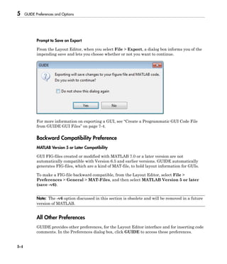 5 GUIDE Preferences and Options
5-4
Prompt to Save on Export
From the Layout Editor, when you select File > Export, a dialog box informs you of the
impending save and lets you choose whether or not you want to continue.
For more information on exporting a GUI, see “Create a Programmatic GUI Code File
from GUIDE GUI Files” on page 7-4.
Backward Compatibility Preference
MATLAB Version 5 or Later Compatibility
GUI FIG-files created or modified with MATLAB 7.0 or a later version are not
automatically compatible with Version 6.5 and earlier versions. GUIDE automatically
generates FIG-files, which are a kind of MAT-file, to hold layout information for GUIs.
To make a FIG-file backward compatible, from the Layout Editor, select File >
Preferences > General > MAT-Files, and then select MATLAB Version 5 or later
(save -v6).
Note: The -v6 option discussed in this section is obsolete and will be removed in a future
version of MATLAB.
All Other Preferences
GUIDE provides other preferences, for the Layout Editor interface and for inserting code
comments. In the Preferences dialog box, click GUIDE to access these preferences.
 