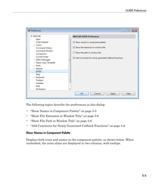 GUIDE Preferences
5-5
The following topics describe the preferences in this dialog:
• “Show Names in Component Palette” on page 5-5
• “Show File Extension in Window Title” on page 5-6
• “Show File Path in Window Title” on page 5-6
• “Add Comments for Newly Generated Callback Functions” on page 5-6
Show Names in Component Palette
Displays both icons and names in the component palette, as shown below. When
unchecked, the icons alone are displayed in two columns, with tooltips.
 
