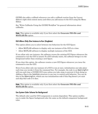 GUIDE Options
5-11
GUIDE also adds a callback whenever you edit a callback routine from the Layout
Editor's right-click context menu and when you add menus to the GUI using the Menu
Editor.
See “Write Callbacks Using the GUIDE Workflow” for general information about
callbacks.
Note This option is available only if you first select the Generate FIG-file and
MATLAB file option.
GUI Allows Only One Instance to Run (Singleton)
This option allows you to select between two behaviors for the GUI figure:
• Allow MATLAB software to display only one instance of the GUI at a time.
• Allow MATLAB software to display multiple instances of the GUI.
If you allow only one instance, the software reuses the existing GUI figure whenever the
command to run the GUI is issued. If a GUI already exists, the software brings it to the
foreground rather than creating a new figure.
If you clear this option, the software creates a new GUI figure whenever you issue the
command to run the GUI.
Even if you allow only one instance of a GUI to run at once, initialization can take place
each time you invoke it from the command line. For example, the code in an OpeningFcn
will run each time a GUIDE GUI runs unless you take steps to prevent it from doing so.
Adding a flag to the handles structure is one way to control such behavior. You can do
this in the OpeningFcn, which can run initialization code if this flag doesn't yet exist
and skip that code if it does.
Note This option is available only if you first select the Generate FIG-file and
MATLAB file option.
Use System Color Scheme for Background
The default color used for GUI components is system dependent. This option enables
you to make the figure background color the same as the default component background
color.
 