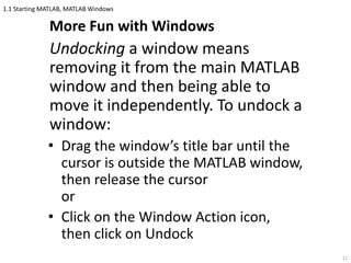 1.1 Starting MATLAB, MATLAB Windows
More Fun with Windows
Undocking a window means
removing it from the main MATLAB
window and then being able to
move it independently. To undock a
window:
• Drag the window’s title bar until the
cursor is outside the MATLAB window,
then release the cursor
or
• Click on the Window Action icon,
then click on Undock
11
 