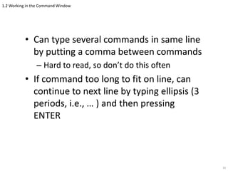1.2 Working in the Command Window
• Can type several commands in same line
by putting a comma between commands
– Hard to read, so don’t do this often
• If command too long to fit on line, can
continue to next line by typing ellipsis (3
periods, i.e., … ) and then pressing
ENTER
16
 
