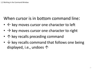 1.2 Working in the Command Window
When cursor is in bottom command line:
•  key moves cursor one character to left
•  key moves cursor one character to right
•  key recalls preceding command
•  key recalls command that follows one being
displayed, i.e., undoes 
17
 