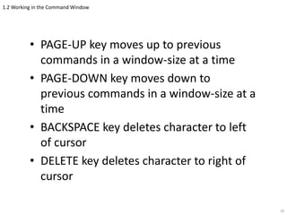 1.2 Working in the Command Window
• PAGE-UP key moves up to previous
commands in a window-size at a time
• PAGE-DOWN key moves down to
previous commands in a window-size at a
time
• BACKSPACE key deletes character to left
of cursor
• DELETE key deletes character to right of
cursor
18
 