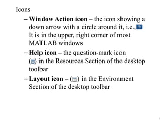 Icons
– Window Action icon – the icon showing a
down arrow with a circle around it, i.e.,
It is in the upper, right corner of most
MATLAB windows
– Help icon – the question-mark icon
( ) in the Resources Section of the desktop
toolbar
– Layout icon – ( ) in the Environment
Section of the desktop toolbar
2
 