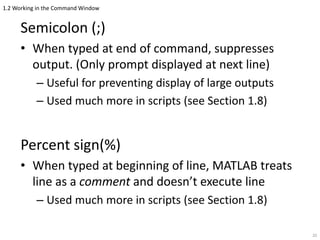 1.2 Working in the Command Window
Semicolon (;)
• When typed at end of command, suppresses
output. (Only prompt displayed at next line)
– Useful for preventing display of large outputs
– Used much more in scripts (see Section 1.8)
Percent sign(%)
• When typed at beginning of line, MATLAB treats
line as a comment and doesn’t execute line
– Used much more in scripts (see Section 1.8)
20
 