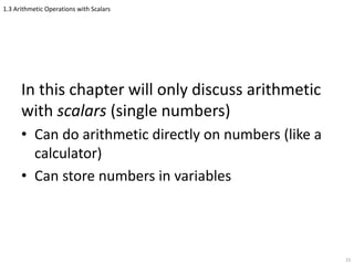 1.3 Arithmetic Operations with Scalars
In this chapter will only discuss arithmetic
with scalars (single numbers)
• Can do arithmetic directly on numbers (like a
calculator)
• Can store numbers in variables
23
 