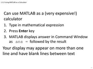 1.3.2 Using MATLAB as a Calculator
Can use MATLAB as a (very expensive!)
calculator
1. Type in mathematical expression
2. Press Enter key
3. MATLAB displays answer in Command Window
as ans = followed by the result
Your display may appear on more than one
line and have blank lines between text
27
 