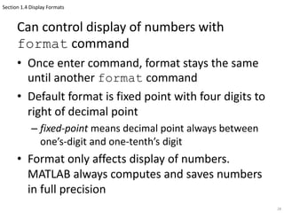 Section 1.4 Display Formats
Can control display of numbers with
format command
• Once enter command, format stays the same
until another format command
• Default format is fixed point with four digits to
right of decimal point
– fixed-point means decimal point always between
one’s-digit and one-tenth’s digit
• Format only affects display of numbers.
MATLAB always computes and saves numbers
in full precision
28
 