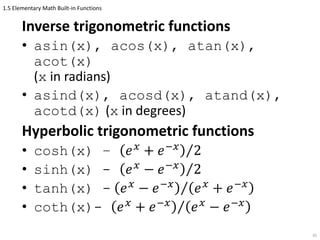 1.5 Elementary Math Built-in Functions
Inverse trigonometric functions
• asin(x), acos(x), atan(x),
acot(x)
(x in radians)
• asind(x), acosd(x), atand(x),
acotd(x) (x in degrees)
Hyperbolic trigonometric functions
• cosh(x) – 𝑒 𝑥
+ 𝑒−𝑥
2
• sinh(x) - 𝑒 𝑥
− 𝑒−𝑥
2
• tanh(x) - 𝑒 𝑥
− 𝑒−𝑥
𝑒 𝑥
+ 𝑒−𝑥
• coth(x)- 𝑒 𝑥
+ 𝑒−𝑥
𝑒 𝑥
− 𝑒−𝑥
35
 