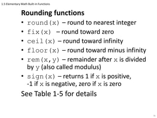 1.5 Elementary Math Built-in Functions
Rounding functions
• round(x) – round to nearest integer
• fix(x) – round toward zero
• ceil(x) – round toward infinity
• floor(x) – round toward minus infinity
• rem(x,y) – remainder after x is divided
by y (also called modulus)
• sign(x) – returns 1 if x is positive,
-1 if x is negative, zero if x is zero
See Table 1-5 for details
36
 