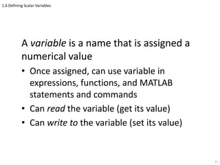 1.6 Defining Scalar Variables
A variable is a name that is assigned a
numerical value
• Once assigned, can use variable in
expressions, functions, and MATLAB
statements and commands
• Can read the variable (get its value)
• Can write to the variable (set its value)
37
 