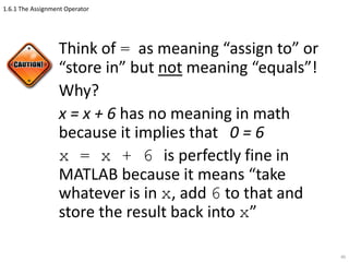 1.6.1 The Assignment Operator
Think of = as meaning “assign to” or
“store in” but not meaning “equals”!
Why?
x = x + 6 has no meaning in math
because it implies that 0 = 6
x = x + 6 is perfectly fine in
MATLAB because it means “take
whatever is in x, add 6 to that and
store the result back into x”
40
 
