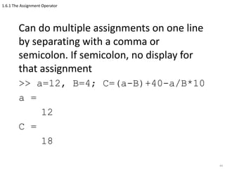 1.6.1 The Assignment Operator
Can do multiple assignments on one line
by separating with a comma or
semicolon. If semicolon, no display for
that assignment
>> a=12, B=4; C=(a-B)+40-a/B*10
a =
12
C =
18
44
 